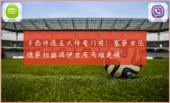 卡西评选五大传奇门将：塞萨尔范德萨切赫诺伊尔布冯谁更强
