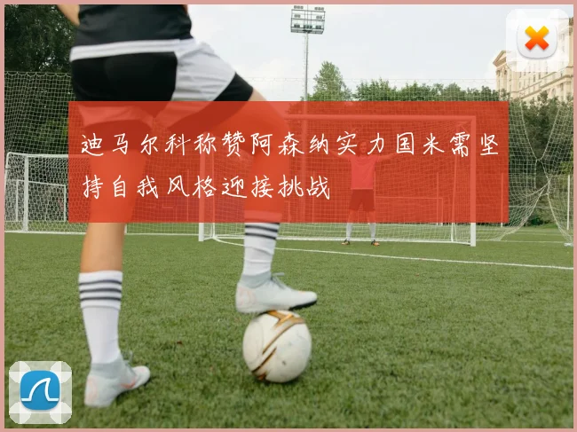 迪马尔科称赞阿森纳实力国米需坚持自我风格迎接挑战