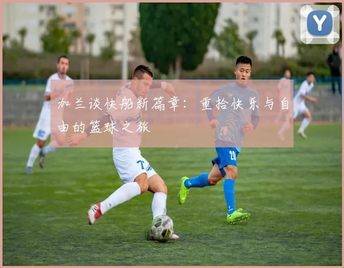 加兰谈快船新篇章：重拾快乐与自由的篮球之旅