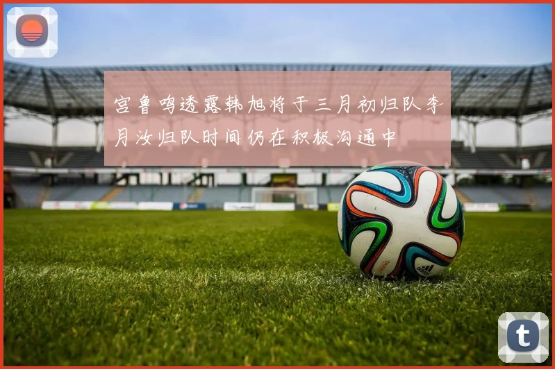 宫鲁鸣透露韩旭将于三月初归队李月汝归队时间仍在积极沟通中