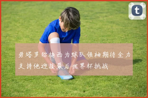 劳塔罗称梅西为球队领袖期待全力支持他迎接最后世界杯挑战