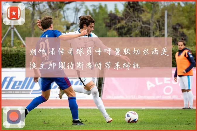 利物浦传奇球员呼吁曼联切尔西更换主帅期待斯洛特带来转机